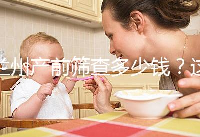 蘭州產(chǎn)前篩查多少錢?這些醫(yī)院收費低,服務(wù)好