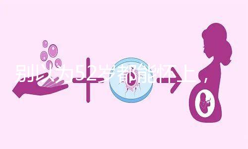 別以為52歲都能懷上，來看看絕經期懷孕的幾率！