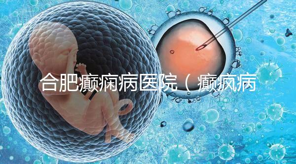 合肥癲癇病醫院（癲瘋病能徹底治好嗎？）