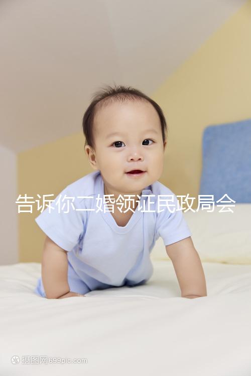 告訴你二婚領(lǐng)證民政局會不會說離婚了,快速收藏