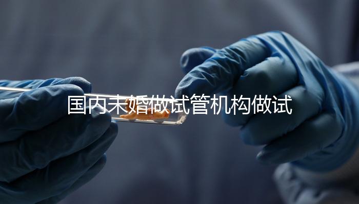 國(guó)內(nèi)未婚做試管機(jī)構(gòu)做試管哪家好？這三家醫(yī)院試管成功率最高