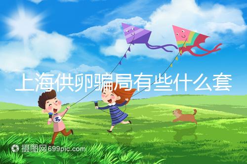 上海供卵騙局有些什么套路看這，包成功、選男女千萬別信