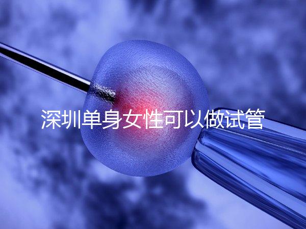 深圳單身女性可以做試管嬰兒嗎？大約多少錢？