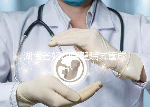 湖南省婦幼保健院試管成功率真不低，醫生選對費用省一半