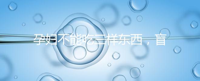 孕婦不能吃三樣東西，盲目食用輕則影響發育重則致畸