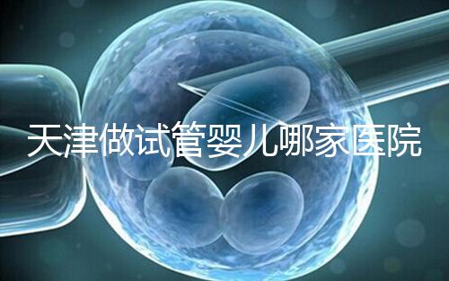 天津做試管嬰兒哪家醫(yī)院最好（2025試管收費(fèi)價目表最新消息）