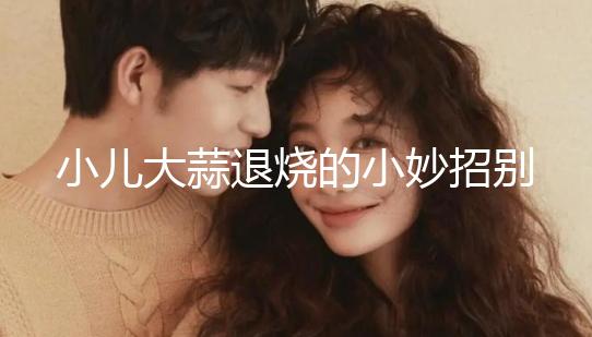 小兒大蒜退燒的小妙招別還不知道，貼腳底、放耳里效果拉滿