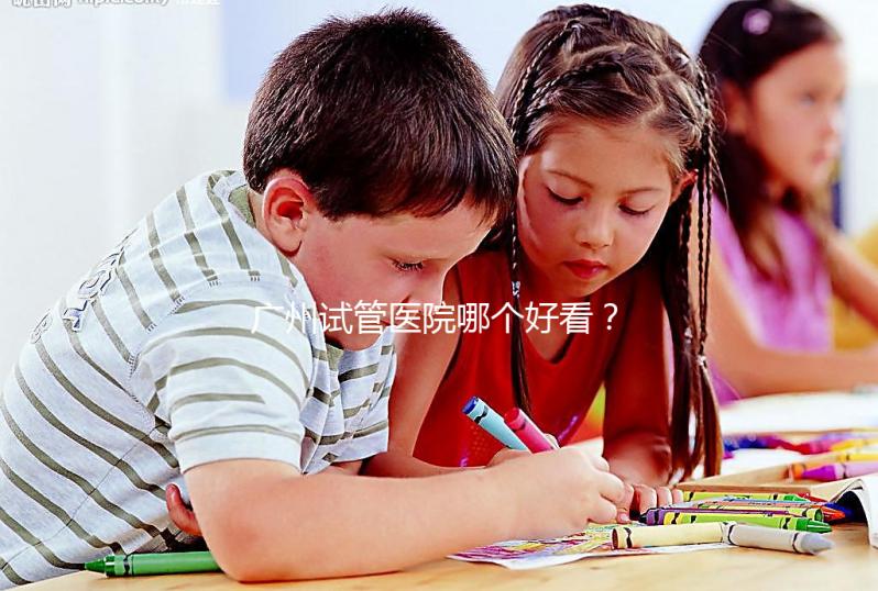 廣州試管醫院哪個好看？網友怎么說？海珠區這些機構名單上有名