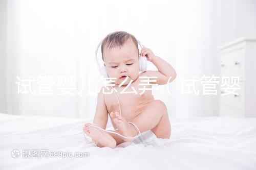 試管嬰兒怎么弄(試管嬰兒怎么弄,自己的孩子嗎)