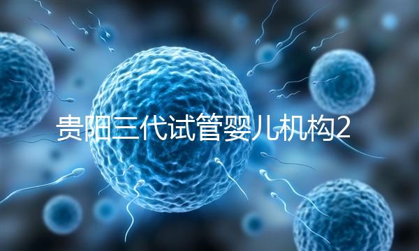 貴陽三代試管嬰兒機構2024年排名前十，參考知名醫院名單！