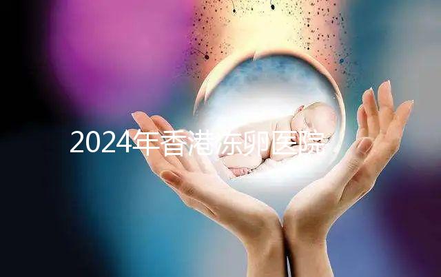 2024年香港凍卵醫(yī)院排名公布，口碑好，成功率高...