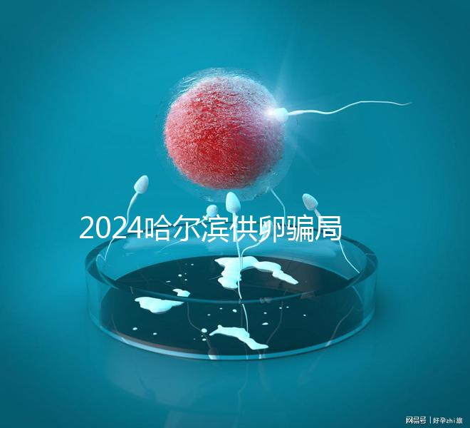 2024哈爾濱供卵騙局最新消息,假數(shù)據(jù)、假成功率已曝光